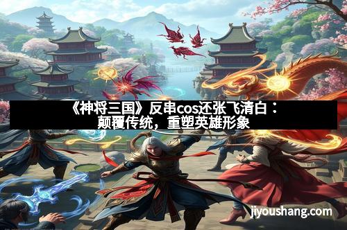 《神将三国》反串cos还张飞清白：颠覆传统，重塑英雄形象